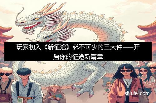 玩家初入《新征途》必不可少的三大件——开启你的征途新篇章