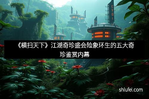 《横扫天下》江湖奇珍盛会险象环生的五大奇珍鉴赏内幕