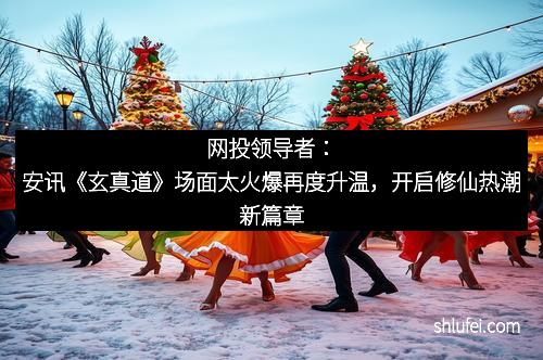 网投领导者：安讯《玄真道》场面太火爆再度升温，开启修仙热潮新篇章