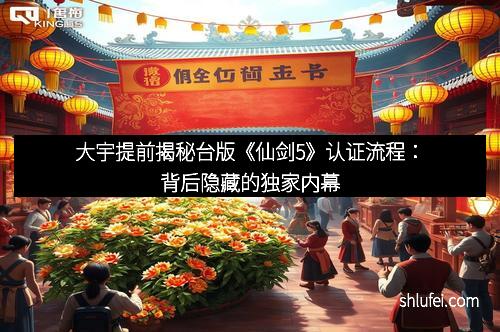 大宇提前揭秘台版《仙剑5》认证流程：背后隐藏的独家内幕