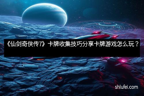 《仙剑奇侠传7》卡牌收集技巧分享卡牌游戏怎么玩？